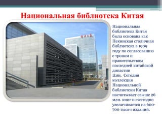 Национальная библиотека Китая 
Национальная 
библиотека Китая 
была основана как 
Пекинская столичная 
библиотека в 1909 
году по согласованию 
с троном и 
правительством 
последней китайской 
династии 
Цин. Сегодня 
коллекция 
Национальной 
библиотеки Китая 
насчитывает свыше 26 
млн. книг и ежегодно 
увеличивается на 600- 
700 тысяч изданий. 
 