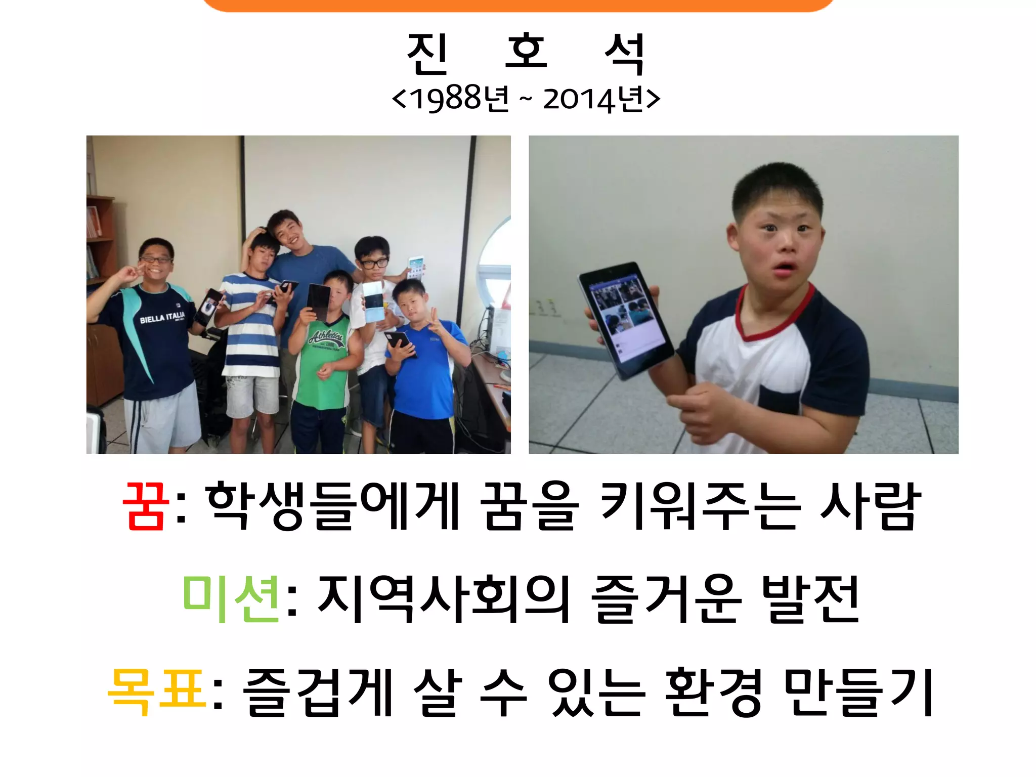 진 호 석 <1988년 ~ 2014년> 
꿈: 학생들에게 꿈을 키워주는 사람 
미션: 지역사회의 즐거운 발전 
목표: 즐겁게 살 수 있는 환경 만들기  