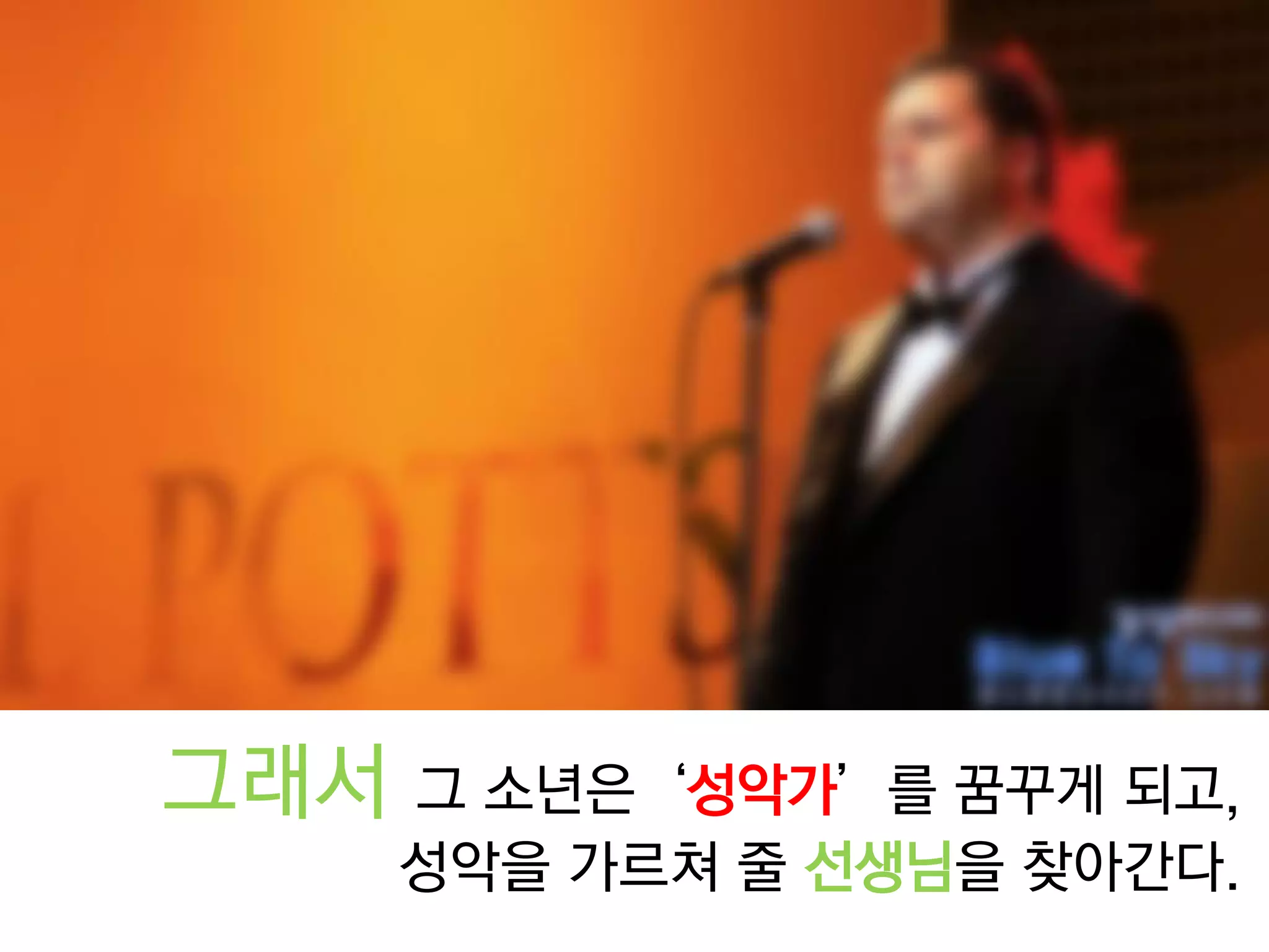 그래서 그 소년은‘성악가’를 꿈꾸게 되고, 
성악을 가르쳐 줄 선생님을 찾아간다.  