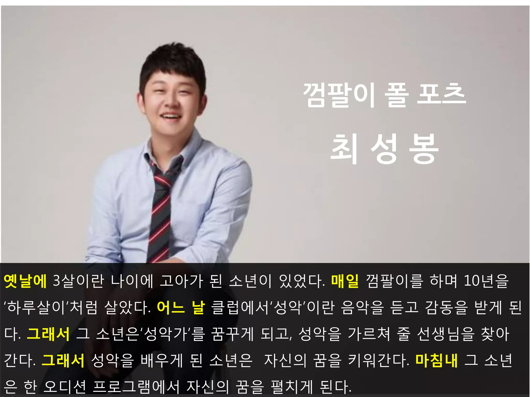 옛날에 3살이란 나이에 고아가 된 소년이 있었다. 매일 껌팔이를 하며 10년을‘하루살이’처럼 살았다. 어느 날 클럽에서‘성악’이란 음악을 듣고 감동을 받게 된다. 그래서 그 소년은‘성악가’를 꿈꾸게 되고, 성악을 가르쳐 줄 선생님을 찾아간다. 그래서 성악을 배우게 된 소년은 자신의 꿈을 키워간다. 마침내 그 소년은 한 오디션 프로그램에서 자신의 꿈을 펼치게 된다. 
껌팔이 폴 포츠 최 성 봉  