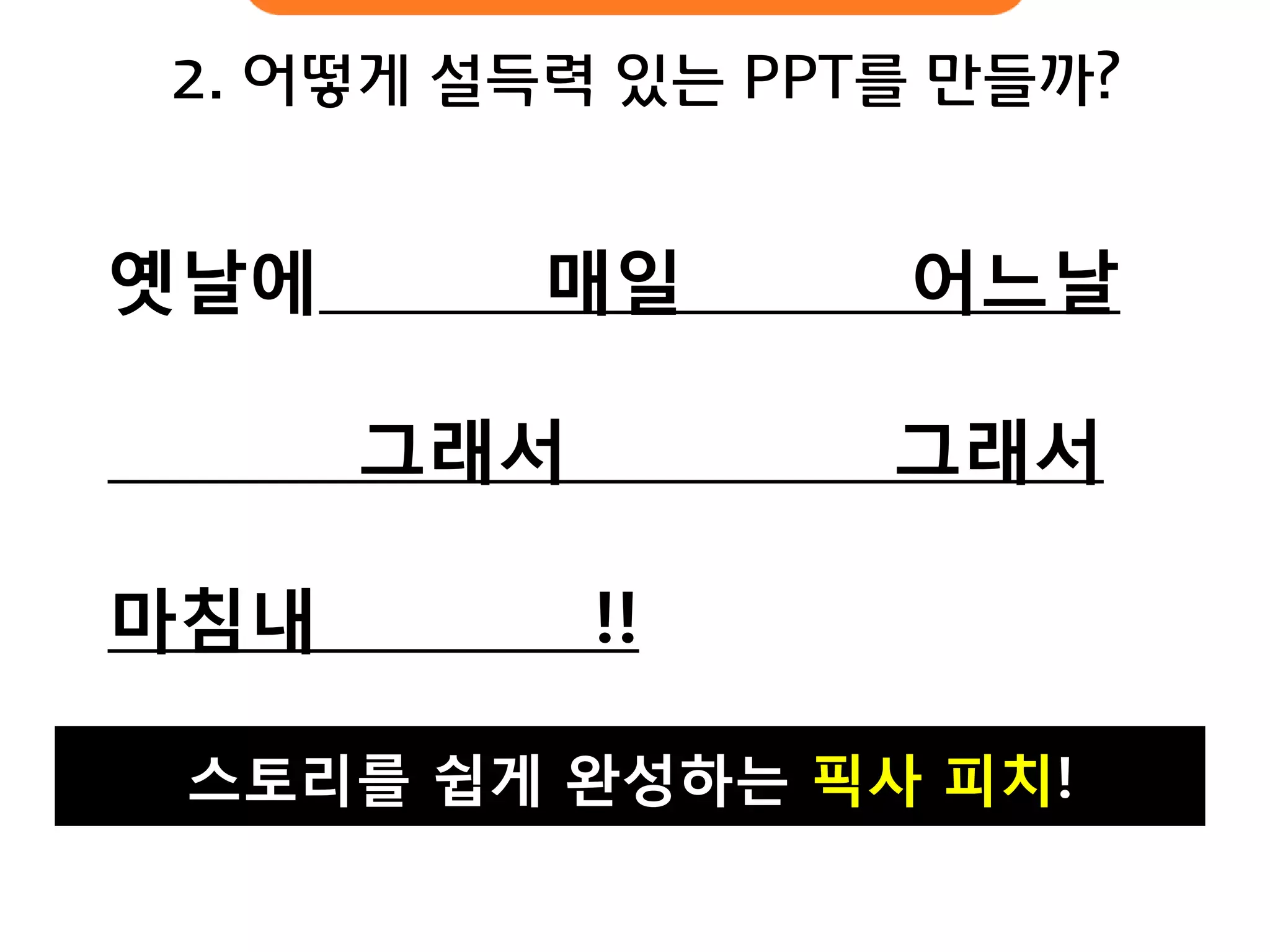 스토리를 쉽게 완성하는 픽사 피치! 
옛날에 매일 어느날 
그래서 그래서 마침내 !! 
2. 어떻게 설득력 있는 PPT를 만들까?  