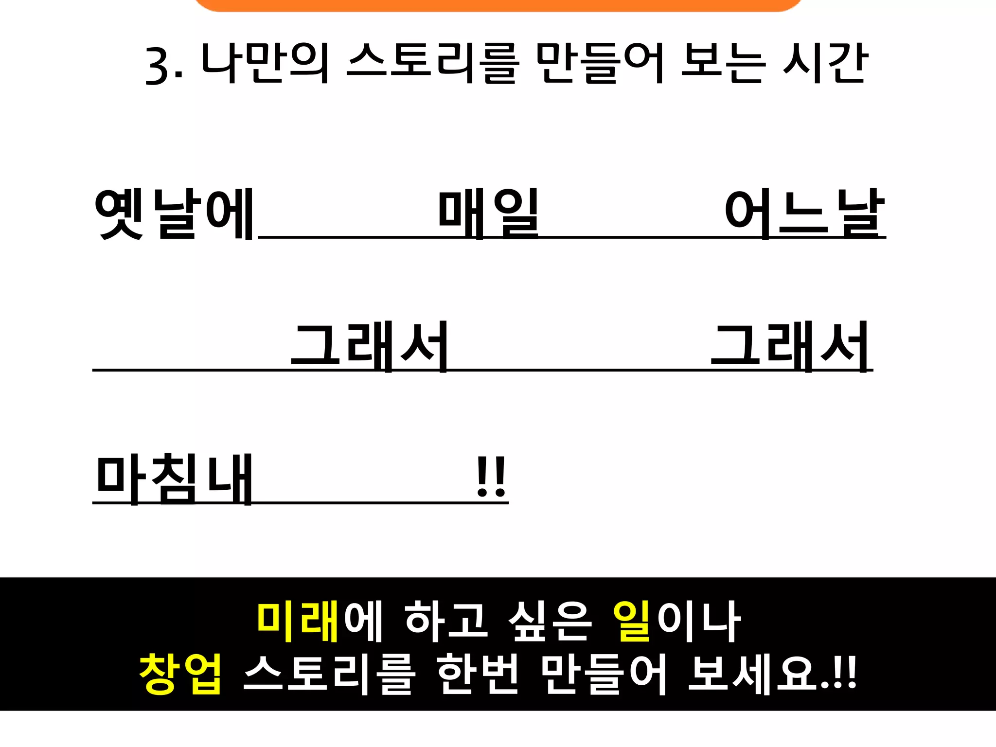 3. 나만의 스토리를 만들어 보는 시간 
옛날에 매일 어느날 
그래서 그래서 마침내 !! 
미래에 하고 싶은 일이나 창업 스토리를 한번 만들어 보세요.!!  