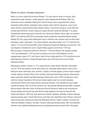 Манж чи улсын талаарх мэдээлэл 
Манж нь тунгус гаралтай угсаатан бөгөөд 17-р зуун хүртэл загас ан агнуур, бага 
хэмжээний газар таиалан, гахай үржүүлэх зэрэг амжиргаатай байжээ. Мөн тэд 
хамжлагат ёсны нийгмийн байгуулалттай ба хятад олзны хүмүүсийг боо и буюу 
манжаар нукай хэмээн нэрийдэж тамга шивээс хийн хойлогт дагуулах, хүнд хүчир 
ажил хийлгэх зэргээр боолчилдог байсан байна. Тэд алтай язгуурын түнгүс бүлгийн 
хэлээр ярих ба бичиг үсгийн хувьд анх кидан бичгийг хэрэглэж байгаад 17-р зуунд 
Нурхайчийн зарлигаар монгол бичгийг авч хэрэглэсэн байна. Анхны өвөг нь (sushen) 
МЭӨ 1,2-р мянганд 202-220 онд мандаж явсан иүлүйгийн харъяанд байсан мэдээ 
байдаг ба 5,6-р зуунд мохе аймгуудын хар ус (heishui) овог жүрчин овогтон болсноор 
жүрчидын суурь тавигджээ. 12-р зуунд Киданы харъяанд явсан тэд 1113 онд бослого 
гарган 1115 онд Алтан буюу Жин улсыг байгуулан Кидантай байлдаж эхэлсэн ба 1125 
онд Киданыг мөхөөж бүс нутагт тэдний байр суурийг эзлэх болж 1135 онд 
Монголчуудыг гэнэдүүлэн довтолж эхэлсэн ч 1138 онд амжилттай няцааж улмаар 
1147 онд найрамдав. 1210 охд Чингэс хаанд элч илгээн алба барихыг тулган 
шаардсанаас үүдэн 1211 онд Чингэс хаан Алтан улсад довтлон 1215 онд буулган авч 
алба бариулах болжээ. Хожим Өгэдэй хааны үед 1234 онд Алтан улсыг бүрэн 
мөхөөсөн байна. 
Манжуудын удаахъ сэргэлт нь 17-р зуунд айшин гиоро овгийн Нурхайч жүрчидийг 
нэгтгэн 1616 онд хожмын Алтан буюу Жин улс, манжаар Амага айшин гүрүн улсыг 
байгуулж хаан хэмээгдэх үеэс эхэлжээ. Тэрээр 2 жилийн дараа “долоон өшил гомдол” 
гээчийг зарлан хятадын Мин улсын холбоо харъяанд байх бусад жүрчин аймгуудтай 
хэдэн удаагийн амжилттай байлдаанаар Ляодунгийг эзэлж 1625 онд Мүгдэнг эзлэн 
нийслэл хэмээн зарлажээ. Ингэснээр тэрээр эдийн засаг хүн хүчний нөөцөөр 
хүчирхэгжин Монголтой шууд хиллэн харилцах болжээ. Тэр үед Монголчууд хэдий 
тархай бутархай ч бүс нутагтаа хүчирхэг улс төр цэргийн байгуулалтай байв. Нурхайч 
Монголчуудыг Мингийн эсрэг холбоотноо болгох бодлогыг амжилттай хэгэгжүүлэн 
язгууртнуудаа монголтой худ ураг болгон дээр дурдсанчлан монгол бичгийг авч 
хэрэглэсэн байна. 1624 онд зүүн монголын Харчин, Дөрвөд, Жалайд, Горлос аймгууд 
манжид дагаар оров. Үүнийг Монголын сүүлчийн нэр төдий бага хаан Лигдэн тэргүүтэй 
ноёд язгууртнууд эсэргүүцэн манжтай байлдсан боловч төдий л амжилт олоогүй юм. 
1626 онд Найман, Бааран, Онниуд, Горлрос аймгууд манжид дагав. Мөн онд Нурхайч 
Нанжин хотыг дайлах байлдаанд анхны ялагдалаа мингийн жанжин Юан Чунжуанд 
 