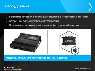 Оборудование 
Устройство звуковой сигнализации водителю о небезопасных маневрах 
Встроенный датчик ускорений и торможений 
Подключение датчиков использования фар и ремня безопасности 
Модуль ГЛОНАСС/GPS-мониторинга МТ-700 + зуммер 
www.scout-gps.ru 
 