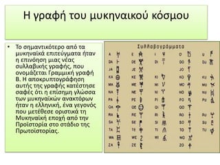 Η γραφή του μυκηναικού κόσμου 
• Το σημαντικότερο από τα 
μυκηναϊκά επιτεύγματα ήταν 
η επινόηση μιας νέας 
συλλαβικής γραφής, που 
ονομάζεται Γραμμική γραφή 
Β. Η αποκρυπτογράφηση 
αυτής της γραφής κατέστησε 
σαφές ότι η επίσημη γλώσσα 
των μυκηναϊκών ανακτόρων 
ήταν η ελληνική, ένα γεγονός 
που μετέθεσε οριστικά τη 
Μυκηναϊκή εποχή από την 
Προϊστορία στο στάδιο της 
Πρωτοϊστορίας. 
 