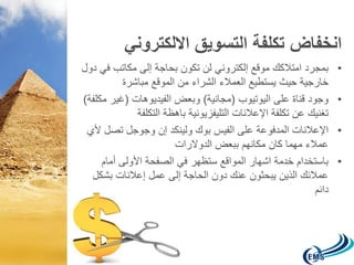 انخفاض تكلفة التسويق الالكتروني 
• بمجرد امتلاكك موقع إلكتروني لن تكون بحاجة إلى مكاتب في دول 
خارجية حيث يستطيع العملاء الشراء من الموقع مباشرة 
• وجود قناة على اليوتيوب )مجانية( وبعض الفيديوهات )غير مكلفة( 
تغنيك عن تكلفة الإعلانات التليفزيونية باهظة التكلفة 
• الإعلانات المدفوعة على الفيس بوك ولينكد إن وجوجل تصل لأي 
عملاء مهما كان مكانهم ببعض الدولارات 
• باستخدام خدمة اشهار المواقع ستظهر في الصفحة الأولى أمام 
عملائك الذين يبحثون عنك دون الحاجة إلى عمل إعلانات بشكل 
دائم 
 