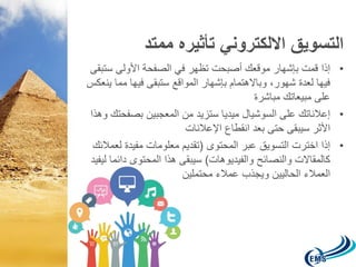 التسويق الالكتروني تأثيره ممتد 
• إذا قمت بإشهار موقعك أصبحت تظهر في الصفحة الأولى ستبقى 
فيها لعدة شهور، وبالاهتمام بإشهار المواقع ستبقى فيها مما ينعكس 
على مبيعاتك مباشرة 
• إعلاناتك على السوشيال ميديا ستزيد من المعجبين بصفحتك وهذا 
الأثر سيبقى حتى بعد انقطاع الإعلانات 
• إذا اخترت التسويق عبر المحتوى )تقديم معلومات مفيدة لعملائك 
كالمقالات والنصائح والفيديوهات( سيبقى هذا المحتوى دائما ليفيد 
العملاء الحاليين ويجذب عملاء محتملين 
 