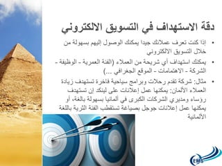 دقة الاستهداف في التسويق الالكتروني 
• إذا كنت تعرف عملائك جيدا يمكنك الوصول إليهم بسهولة من 
خلال التسويق الالكتروني 
• يمكنك استهداف أي شريحة من العملاء )الفئة العمرية – الوظيفة – 
الشركة – الاهتمامات – الموقع الجغرافي ...( 
• مثال: شركة تقدم رحلات وبرامج سياحية فاخرة تستهدف زيادة 
العملاء الألمان: يمكنها عمل إعلانات على لينكد إن تستهدف 
رؤساء ومديري الشركات الكبرى في ألمانيا بسهولة بالغة، أو 
يمكنها عمل إعلانات جوجل بصياغة تستقطب الفئة الثرية باللغة 
الألمانية 
 