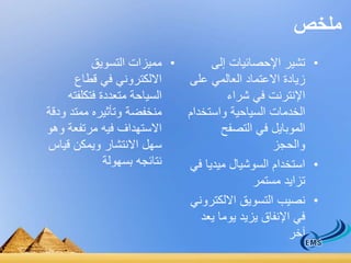 ملخص 
• مميزات التسويق 
الالكتروني في قطاع 
السياحة متعددة فتكلفته 
منخفضة وتأثيره ممتد ودقة 
الاستهداف فيه مرتفعة وهو 
سهل الانتشار ويمكن قياس 
نتائجه بسهولة 
• تشير الإحصائيات إلى 
زيادة الاعتماد العالمي على 
الإنترنت في شراء 
الخدمات السياحية واستخدام 
الموبايل في التصفح 
والحجز 
• استخدام السوشيال ميديا في 
تزايد مستمر 
• نصيب التسويق الالكتروني 
في الإنفاق يزيد يوما يعد 
آخر 
 