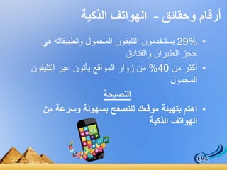 أرقام وحقائق – الهواتف الذكية 
29% يستخدمون التليفون المحمول وتطبيقاته في • 
حجز الطيران والفنادق 
• أكثر من 40 % من زوار المواقع يأتون عبر التليفون 
المحمول 
النصيحة 
• اهتم بتهيئة موقعك للتصفح بسهولة وسرعة من 
الهواتف الذكية 
 