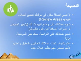 النصيحة 
• لا تنسى إضافة مكان في موقعك ليضع العملاء 
)Review Area( تقييمهم 
• شجع عملائك على وضع تقييمات لك )بتوفير تخفيض 
أو مميزات إضافية لمن يقوم بتقييمك( 
• شجع عملائك على التواصل معك عبر السوشيال 
ميديا 
• اهتم بتلبية رغبات عملائك الحاليين وتحقيق راحتهم 
لأنهم مصدر مهم لجلب عملاء جدد 
 
