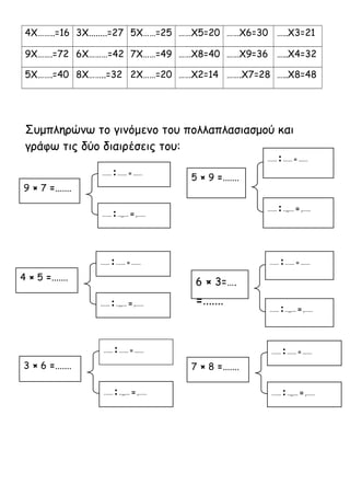 4Χ……..=16 3Χ........=27 5Χ……=25 ……Χ5=20 ……Χ6=30 …..Χ3=21 
9Χ…….=72 6Χ………=42 7Χ……=49 ……Χ8=40 ……Χ9=36 …..Χ4=32 
5Χ…….=40 8Χ……..=32 2Χ……=20 ……Χ2=14 …….Χ7=28 …..Χ8=48 
Συμπληρώνω το γινόμενο του πολλαπλασιασμού και 
γράφω τις δύο διαιρέσεις του: 
...… : ...… = …... 
...… : ..,,… = ,..... 
5 × 9 =....... ...… : ...… = …... 
...… : ..,,… = ,..... 
9 × 7 =....... 
...… : ...… = …... 
...… : ..,,… = ,..... 
4 × 5 =....... 
...… : ...… = …... 
...… : ..,,… = ,..... 
6 × 3=…. 
=....... 
...… : ...… = …... 
...… : ..,,… = ,..... 
3 × 6 =....... 
...… : ...… = …... 
...… : ..,,… = ,..... 
7 × 8 =....... 
 