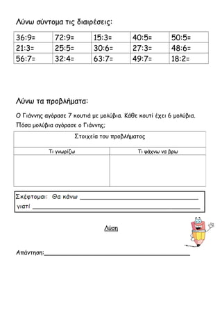 Λύνω σύντομα τις διαιρέσεις: 
36:9= 72:9= 15:3= 40:5= 50:5= 
21:3= 25:5= 30:6= 27:3= 48:6= 
56:7= 32:4= 63:7= 49:7= 18:2= 
Λύνω τα προβλήματα: 
Ο Γιάννης αγόρασε 7 κουτιά με μολύβια. Κάθε κουτί έχει 6 μολύβια. 
Πόσα μολύβια αγόρασε ο Γιάννης; 
Στοιχεία του προβλήματος 
Τι γνωρίζω Τι ψάχνω να βρω 
Λύση 
Απάντηση:_______________________________________ 
 