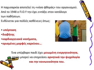Η παχυσαρκία αποτελεί τη «νόσο φθοράς» του οργανισμού. 
Από το 1948 ο Π.Ο.Υ την έχει εντάξει στον κατάλογο 
των παθήσεων. 
Ευθύνεται για πολλές ασθένειες όπως: 
• υπέρταση 
•διαβήτης 
•καρδιαγγειακά νοσήματα, 
•ορισμένες μορφές καρκίνου…. 
Ένα υπέρβαρο παιδί έχει μειωμένη ενεργητικότητα, 
η οποία μπορεί να επηρεάσει αρνητικά την ψυχολογία 
και την κοινωνικότητα του. 
 