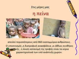 Στις μέρες μας 
η πείνα 
απειλεί περισσότερους από 860 εκατομμύρια ανθρώπους . 
Ο υποσιτισμός ,η διατροφική ανασφάλεια ,οι άθλιες συνθήκες 
υγιεινής , η άνιση κατανομή της τροφής είναι τα κύρια 
χαρακτηριστικά των υπό ανάπτυξη χωρών. 
 