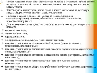 1. Чтобы выделить какое-либо лексическое явление в исходном , лучше сначала 
выполнить задание А1 теста и сориентироваться по нему, в чем главная 
мысль текста. 
2. Теперь нужно посмотреть, какие слова в тексте указывают на основную 
мысль автора, то есть выделить ключевые слова. 
3. Найдите в тексте Пример 1 и Пример 2, подтверждающие 
(иллюстрирующие) понятия, обозначенные ключевыми словами, 
прокомментируйте их. 
4. Для этого надо помнить, что лексические явления можно рассмотреть на 
примере 
 однозначных слов, 
 многозначных слов, 
 фразеологизмов, 
 синонимов, антонимов, в том числе и контекстных, 
 лексики с точки зрения стилистической окраски (слова книжные и 
разговорные, просторечные); 
 лексики с точки зрения эмоциональной окраски (эмоционально окрашенные 
слова, экспрессивные) 
 лексики с точки зрения активного и пассивного запаса (историзмы, архаизмы, 
неологизмы); 
 лексики с точки зрения происхождения (исконно русские слова и 
иноязычные); 
 лексики с точки зрения сферы употребления (профессионализмы, жаргонизмы, 
диалектизмы). 
 