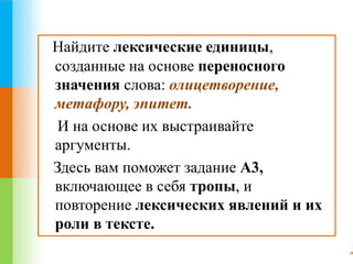 Найдите лексические единицы, 
созданные на основе переносного 
значения слова: олицетворение, 
метафору, эпитет. 
И на основе их выстраивайте 
аргументы. 
Здесь вам поможет задание А3, 
включающее в себя тропы, и 
повторение лексических явлений и их 
роли в тексте. 
 