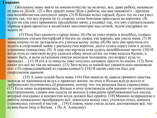 1 вариант. 
1)Колькину маму никто по имени-отчеству не величал, все, даже ребята, называли 
её просто Лёлей. (2) « Вот придёт наша Лёля с работы, мы вам покажем!» - кричали 
она волейболистам соседнего двора. (3) И Колька ходил гордый, будто это он сам умел 
гасить так, что все игроки по ту сторону сетки боязливо приседали на корточки. (4) 
Будто он сам умел принимать труднейшие мячи, а подавал так, что мяч стремительным 
чёрным ядром пролетал в нескольких миллиметрах над сеткой, чудом умудряясь не 
задеть её. 
(5) Отец был намного старше мамы. (6) Он не умел играть в волейбол, плавать 
диковинным стилем баттерфляй и бегать на лыжах так хорошо, как умела мама. (7) И 
мама почему-то не заставляла его учиться всему этому. (8) На зато она приучила его 
ходить в спортивной майке с распахнутым воротом, долго гулять перед сном и делать 
утреннюю гимнастику. (9) А еще она научила отца судить волейбольные матчи. (10) И 
когда отец со свистком во рту садился сбоку возле сетки, он тоже казался Кольке, а 
может быть, и всем остальным совсем молодым человеком, его возраст куда-то 
пропадал… (11) И его в те минуты тоже хотелось называть просто по имени. (12) Хотя 
никто его всё же так не называл. (13) Зато вслед за мамой все уважительно именовали 
его: « О справедливейший из справедливых!» (14) И папин свисток был для 
спортсменов законом. 
(15) А дома судьёй была мама. (16) Она никогда не давала громкого свистка, 
никогда не напоминала вслух о правилах жизни, но отец и Колька всегда весело и 
добровольно подчинялись её решениям, потому что эти решения были справедливы. 
(17) Если мама задерживалась, Колька и отец чувствовали себя какими-то удивительно 
неустроенными, словно они сидели на вокзале в ожидании приближающегося поезда, 
который опаздывал и неизвестно когда должен был прийти. (18) Мамино возвращение с 
работы неожиданно преображало всё: зажигался всюду свет, утолялся голод, комната 
становилась уютной и чистой… (19) Словом, мама умела делать достижимым всё, что 
нужно было отцу и Кольке. ( По А. Алексину) 
 