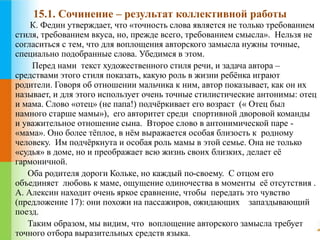 15.1. Сочинение – результат коллективной работы 
К. Федин утверждает, что «точность слова является не только требованием 
стиля, требованием вкуса, но, прежде всего, требованием смысла». Нельзя не 
согласиться с тем, что для воплощения авторского замысла нужны точные, 
специально подобранные слова. Убедимся в этом. 
Перед нами текст художественного стиля речи, и задача автора – 
средствами этого стиля показать, какую роль в жизни ребёнка играют 
родители. Говоря об отношении мальчика к ним, автор показывает, как он их 
называет, и для этого использует очень точные стилистические антонимы: отец 
и мама. Слово «отец» (не папа!) подчёркивает его возраст (« Отец был 
намного старше мамы»), его авторитет среди спортивной дворовой команды 
и уважительное отношение сына. Второе слово в антонимической паре - 
«мама». Оно более тёплое, в нём выражается особая близость к родному 
человеку. Им подчёркнута и особая роль мамы в этой семье. Она не только 
«судья» в доме, но и преображает всю жизнь своих близких, делает её 
гармоничной. 
Оба родителя дороги Кольке, но каждый по-своему. С отцом его 
объединяет любовь к маме, ощущение одиночества в моменты её отсутствия . 
А. Алексин находит очень яркое сравнение, чтобы передать это чувство 
(предложение 17): они похожи на пассажиров, ожидающих запаздывающий 
поезд. 
Таким образом, мы видим, что воплощение авторского замысла требует 
точного отбора выразительных средств языка. 
 