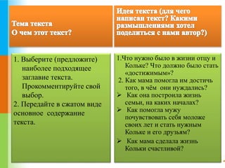 1. Выберите (предложите) 
наиболее подходящее 
заглавие текста. 
Прокомментируйте свой 
выбор. 
2. Передайте в сжатом виде 
основное содержание 
текста. 
1.Что нужно было в жизни отцу и 
Кольке? Что должно было стать 
«достижимым»? 
2. Как мама помогла им достичь 
того, в чём они нуждались? 
 Как она построила жизнь 
семьи, на каких началах? 
 Как помогла мужу 
почувствовать себя моложе 
своих лет и стать нужным 
Кольке и его друзьям? 
 Как мама сделала жизнь 
Кольки счастливой? 
 