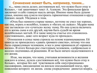 «… мама умела делать достижимым всё, что нужно было отцу и 
Кольке», - так заканчивает текст А. Алексин. Эта финальная фраза 
заключает в себе главную мысль автора. Именно мама была душою 
семьи, именно она сумела построить гармоничные отношения в кругу 
близких людей. Убедимся в этом. 
«Отец был намного старше мамы», поэтому не умел так хорошо, 
как она, играть в волейбол, плавать и «бегать на лыжах». Мудрая мама 
«не заставляла» его «учиться» всему этому. Но она сумела включить 
его в жизнь сына и его друзей, научив быть судьёй во время 
волейбольных матчей. И в такие минуты счастье его становилось 
«достижимым», даже «его возраст куда-то пропадал». 
Отношения в семье мама строила на основе взаимоуважения. Ей 
никогда не приходилось «давать громкого свистка», потому что она 
была справедливым человеком, и все в доме принимали её «правила 
жизни». В итоге Колька рос счастливым человеком, «добровольно и 
весело» подчиняясь её решениям. И не было ничего недостижимого в 
его жизни. 
Итак, мы видим, что мама, учитывая возможности и желания 
каждого в семье, делала «достижимым всё, что нужно было отцу и 
Кольке», которые без неё чувствовали себя «неустроенными» 
пассажирами, ожидающими на вокзале опаздывающий поезд, при 
появлении которого их жизнь снова упорядоченно двинется вперёд. 
 