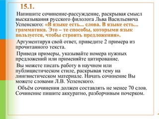 Напишите сочинение-рассуждение, раскрывая смысл 
высказывания русского филолога Льва Васильевича 
Успенского: 
Аргументируя свой ответ, приведите 2 примера из 
прочитанного текста. 
Приводя примеры, указывайте номера нужных 
предложений или применяйте цитирование. 
Вы можете писать работу в научном или 
публицистическом стиле, раскрывая тему на 
лингвистическом материале. Начать сочинение Вы 
можете словами Л.В. Успенского. 
Объём сочинения должен составлять не менее 70 слов. 
Сочинение пишите аккуратно, разборчивым почерком. 
 