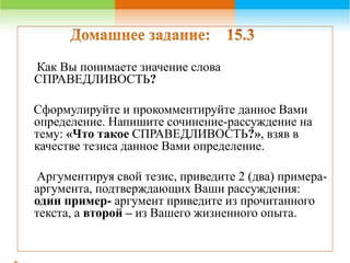Как Вы понимаете значение слова 
СПРАВЕДЛИВОСТЬ? 
Сформулируйте и прокомментируйте данное Вами 
определение. Напишите сочинение-рассуждение на 
тему: «Что такое СПРАВЕДЛИВОСТЬ?», взяв в 
качестве тезиса данное Вами определение. 
Аргументируя свой тезис, приведите 2 (два) примера- 
аргумента, подтверждающих Ваши рассуждения: 
один пример- аргумент приведите из прочитанного 
текста, а второй – из Вашего жизненного опыта. 
 