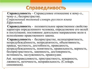 Справедливость – Справедливое отношение к кому-л., 
чему-л.; беспристрастие. 
Современный толковый словарь русского языка 
Ефремовой. 
Справедливость - положительное нравственное свойство 
характера определенного человека, определяемое его волей 
и поступками; постоянное деятельное направление воли к 
исполнению нравственного закона. 
Справедливость - беспристрастие, нелицеприятность, 
непредубеждённость, непредвзятость, объективность, 
правда, честность, достойность, праведность, 
непредубежденность, понятность, правильность, верность, 
беспристрастность, законность, достоверность, 
истинность, заслуженность, правосудие. 
Ant. несправедливость, пристрастность, неверность, 
лживость, неточность, неправильность. (Словарь 
синонимов). 
