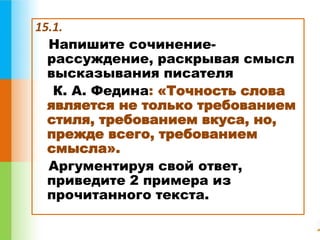 15.1. 
Напишите сочинение- 
рассуждение, раскрывая смысл 
высказывания писателя 
К. А. Федина: «Точность слова 
является не только требованием 
стиля, требованием вкуса, но, 
прежде всего, требованием 
смысла». 
Аргументируя свой ответ, 
приведите 2 примера из 
прочитанного текста. 
 