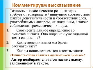 Точность – такое качество речи, которое 
требует от говорящего / пишущего соответствия 
фактов действительности и соответствия слов, 
употребляемых автором, их значениям, а также 
соблюдения грамматических норм. 
1. Соотнесите данное определение со 
смыслом цитаты. Оно шире или уже заданной 
темы сочинения? 
2. Какие явления языка мы будем 
рассматривать? 
3. Как вы понимаете смысл высказывания: 
«Точность слова является требованием смысла»? 
Автор подбирает слова согласно смыслу, 
заложенному в тексте. 
 