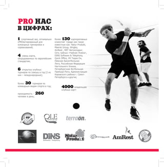 1 спортивный зал, оптимально 
сPROектированный для 
командных тренировок и 
соревнований; 
4 сквош корта, 
оборудованных по европейским 
стандартам; 
6 открытых клубных 
турниров по сквошу в год (2 из 
них – международные); 
более 30 турниров по 
командным видам спорта в год; 
проходимость - 260 
человек в день; 
более 130 корпоративных 
клиентов! Среди них такие 
известные как: Natur Produkt, 
Maersk Group, Wrigley, 
AmRest , RRT Автохолдинг, 
Сеть чайных «Чайная Ложка», 
DINS Software  Telephony, 
Quick Office, УК Терра Он, 
Невская Баскетбольная 
Лига, Российская Федерация 
Настольного Хоккея, 
Петербургская Футбольная 
Премьер-Лига, Администрация 
Кировского района г. Санкт- 
Петербурга и другие; 
4000 владельцев 
клубных карт! 
 