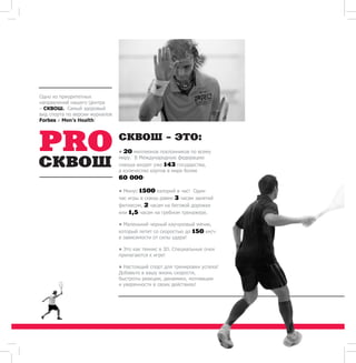 • 20 миллионов поклонников по всему 
миру. В Международную федерацию 
сквоша входят уже 143 государства, 
а количество кортов в мире более 
60 000! 
• Минус 1500 калорий в час! Один 
час игры в сквош равен 3 часам занятий 
фитнесом, 2 часам на беговой дорожке 
или 1,5 часам на гребном тренажере. 
• Маленький черный каучуковый мячик, 
который летит со скоростью до 150 км/ч 
в зависимости от силы удара! 
• Это как теннис в 3D. Специальные очки 
прилагаются к игре! 
• Настоящий спорт для тренировки успеха! 
Добавьте в вашу жизнь скорости, 
быстроты реакции, динамики, мотивации 
и уверенности в своих действиях! 
Одно из приоритетных 
направлений нашего Центра 
– СКВОШ. Самый здоровый 
вид спорта по версии журналов 
Forbes и Men’s Health! 
СКВОШ - ЭТО: 
 