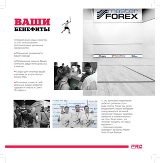 () 
  (eng) 
ВАШИ 
БЕНЕФИТЫ 
• Привлечение новых клиентов 
за счет использования 
дополнительных рекламных 
возможностей. 
• Повышение узнаваемости 
Вашего бренда. 
• Продвижение новинок Вашей 
компании среди потенциальных 
клиентов. 
• Скидки для клиентов Вашей 
компании на услуги Центра 
Спорта PRO. 
• Возможность внести свой 
реальный вклад в развитие 
здоровья и спорта в Санкт- 
Петербурге. 
«…мы помогаем спортсменам 
добиться развития этого 
вида спорта. Также мы хотим 
воодушевить наших трейдеров 
придерживаться активной 
жизненной позиции, здоровых 
привычек и положительного 
настроя. Безусловно, это 
поможет покорять им новые 
вершины!» 
- прокомментировал 
президент компании Master- 
Forex Игорь Волков. 
 