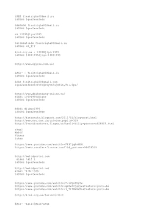 ìÅÉË fiestrigha00@mail.ru 
ïàðîëü 1qaz2wsx3edc 
ôåéñáóê fiestrigha00@mail.ru 
ïàðîëü 1qaz2wsx3edc 
vk 1309DjIgor1995 
ïàðîëü 1qaz2wsx3edc 
îäíîêëàñíèêè fiestrigha00@mail.ru 
ïàðîëü +R_T)Y 
krol.org.ua - 1309DjIgor1995 
ïàðîëü 13091995djigor13091995 
http://www.spylka.com.ua/ 
äðóç³ - fiestrigha00@mail.ru 
ïàðîëü 1qaz2wsx3edc 
ãóãë fiestrigha00@gmail.com 
1qaz2wsx3edc4rfv5tgb6yhn7ujm8ik,9ol.0p;/ 
http://www.drakensang-online.ru/ 
ëîãèí 13091995djigor 
ïàðîëü 1qaz2wsx3edc 
ñêàéï djigor1995 
ïàðîëü 1qaz2wsx3edc 
http://faetonukr.blogspot.com/2010/01/blog-post.html 
http://www.cvu.com.ua/ua/view.php?id=329 
http://ivanofrankovsk.flagma.ua/kroli-biliy-pannon-o924807.html 
zkapl 
Mabif 
Vitmar 
lukas 
https://www.youtube.com/watch?v=VK97jqKvMOM 
https://webtransfer-finance.com/?id_partner=99678559 
http://metodportal.com 
ëîãèí ²ãîð 2 
ïàðîëü 1qaz2wsx3edc 
http://metodportal.net 
ëîãèí ²ãîð 1309 
ïàðîëü 1qaz2wsx3edc 
https://www.youtube.com/watch?v=T-vVQsTDpYw 
https://www.youtube.com/watch?v=qsKwPvjgJyw&feature=youtu.be 
https://www.youtube.com/watch?v=3_YlYHxSaVs&feature=youtu.be 
http://krol.org.ua/forum/6-56-1 
Êðîë³ ²âàíî-Ôðàíê³âñüê 
 