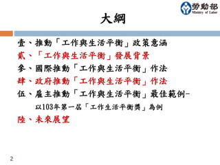 大綱 
壹、推動「工作與生活平衡」政策意涵 
貳、「工作與生活平衡」發展背景 
參、國際推動「工作與生活平衡」作法 
肆、政府推動「工作與生活平衡」作法 
伍、雇主推動「工作與生活平衡」最佳範例- 
以103年第一屆「工作生活平衡獎」為例 
陸、未來展望 
2 
 
