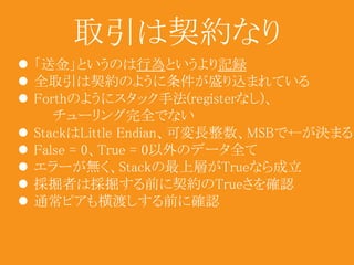 取引は契約なり 
 「送金」というのは行為というより記録 
 全取引は契約のように条件が盛り込まれている 
 Forthのようにスタック手法(registerなし)、 
チューリング完全でない 
 StackはLittle Endian、可変長整数、MSBで+-が決まる 
 False = 0、True = 0以外のデータ全て 
 エラーが無く、Stackの最上層がTrueなら成立 
 採掘者は採掘する前に契約のTrueさを確認 
 通常ピアも横渡しする前に確認 
 