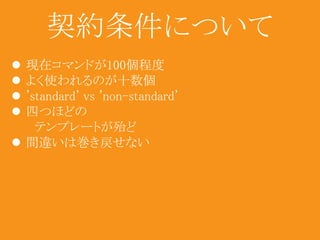 契約条件について 
 現在コマンドが100個程度 
 よく使われるのが十数個 
 'standard' vs 'non-standard' 
 四つほどの 
テンプレートが殆ど 
 間違いは巻き戻せない 
 