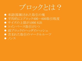 ブロックとは？ 
 承認(採掘)された取引の塊 
 平均的に1ブロック400－600取引程度 
 サイズの上限が1000 KiB 
 コインベース取引が1つ 
 前ブロックのヘッダのハッシュ 
 含まれた取引のマークルルーツ 
 ノンス 
 