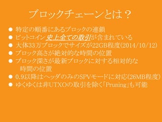 ブロックチェーンとは？ 
 特定の順番にあるブロックの連鎖 
 ビットコイン史上全ての取引が含まれている 
 大体33万ブロックでサイズが22GB程度(2014/10/12) 
 ブロック高さが絶対的な時間の位置 
 ブロック深さが最新ブロックに対する相対的な 
時間の位置 
 0.9以降はヘッダのみのSPVモードに対応(26MB程度) 
 ゆくゆくは非UTXOの取引を除く「Pruning」も可能 
 