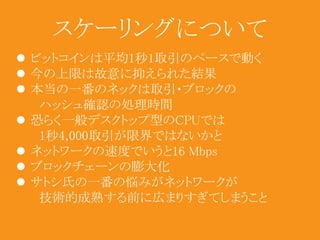 スケーリングについて 
 ビットコインは平均1秒1取引のペースで動く 
 今の上限は故意に抑えられた結果 
 本当の一番のネックは取引・ブロックの 
ハッシュ確認の処理時間 
 恐らく一般デスクトップ型のCPUでは 
1秒4,000取引が限界ではないかと 
 ネットワークの速度でいうと16 Mbps 
 ブロックチェーンの膨大化 
 サトシ氏の一番の悩みがネットワークが 
技術的成熟する前に広まりすぎてしまうこと 
 