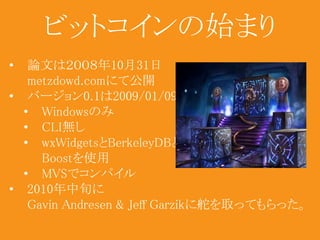 ビットコインの始まり 
• 論文は２００８年10月31日 
metzdowd.comにて公開 
• バージョン0.1は2009/01/09 
• Windowsのみ 
• CLI無し 
• wxWidgetsとBerkeleyDBと 
Boostを使用 
• MVSでコンパイル 
• 2010年中旬に 
Gavin Andresen & Jeff Garzikに舵を取ってもらった。 
 