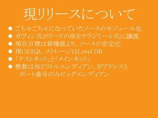 現リリースについて 
 ごちゃごちゃになっていたソースのモジュール化 
 ガヴィン氏がリードの座をウラジミール氏に譲渡 
 現在目標は新機能より、ソースの安定化 
 現UIはQt、ストレージはLevel DB 
 「テストネット」と「メインネット」 
 整数は殆どリトルエンディアン、IPアドレスと 
ポート番号のみビッグエンディアン 
 