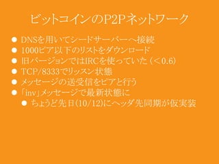 ビットコインのP2Pネットワーク 
 DNSを用いてシードサーバーへ接続 
 1000ピア以下のリストをダウンロード 
 旧バージョンではIRCを使っていた(＜0.6) 
 TCP/8333でリッスン状態 
 メッセージの送受信をピアと行う 
 「inv」メッセージで最新状態に 
 ちょうど先日(10/12)にヘッダ先同期が仮実装 
 