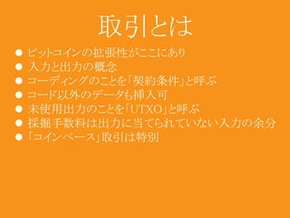 取引とは 
 ビットコインの拡張性がここにあり 
 入力と出力の概念 
 コーディングのことを「契約条件」と呼ぶ 
 コード以外のデータも挿入可 
 未使用出力のことを「UTXO」と呼ぶ 
 採掘手数料は出力に当てられていない入力の余分 
 「コインベース」取引は特別 
 