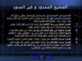 الصحيح الممدود و غير المدود 
• الصحيح غير الممدود مثل جدار وجمل واستحضار، وظَبْي، ودلْو. أَما 
الصحيح الممدود فهو كل اسم معرب آخره همزة بعد ألف زمائدة 
مثل: حسناء وبناء. وأَنواع هذه الهمزة أَربعة: 
1 همزة أصلية من بنية الكلمة مثل )رجل قراءٌ( من فعل )قرأَ( بمعنى . 
نسك، وامرأَة وُ ضاَّناءَة من فعل )وضاُ ؤ( بمعنى نظف. 
2 همزة منقلبة عن واو أصلية أو ياءٍ  مثل )علءُ ( من فعل )عل يعلو( . 
وأَصلها )علوٌ(، )بناءٌ وقضاءٌ( من فعلي )بنى يبني( )وقضى يقضي( والصل 
)بنايٌ وقضايٌ(، فلما تطرفت الواو والياءُ  بعد أَلف ساكنة قلبتا همزة. 
3 همزة مزيدة للتأْنيث، مثل صحراء وعذراء ومثل )خضراء( مؤنث )أَخضر(. . 
4 همزة مزيدة للِ لحاق مثل )عِ لْباء( وهو عصب العنق، فإن همزة هذه . 
الكلمة ليست منقلبة عن أصل ول هي من بنية الكلمة ول هي للتأْنيث، فقالوا 
إنها زميدت لتصبح الكلمة ملحقة بوزمن )قِ رطاس(. 
القائمة 
السابق الرئيسة 
التالي 
 