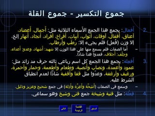 جموع التكسير - جموع القلة 
2 أَفعال: يجمع هذا الجمع السَماء الثلثيية مثل: أَجمال، أَعضاد، . 
أعناق، أَقفال، أوقات، أَثيواب، أَبيات، أَفراخ، أفراد، أَنجاد، أَنهار إلخ، 
إل وزمن )فُ عل( فلم يجيء إل: رُ طَب وأَرطاب. 
– أَما الصفات فلم يسمع منها على هذا الوزمن إل شاهيد: أَشاهاد، وعدو: أَعداء، 
وجِ لْف: أَجلف، فعدوا هذا شااذا. 
3 أَفعِ لة: يجمع هذا الجمع كل اسم رباعي ثيالثه حرف مد زمائد مثل: . 
عمود وأَعمدة، ونصاب وأَنصبة، وطعام وأَطعمة، وحمار وأحمرة، 
ورغيف وأرغفة، وعدّ وا مثل قفا وأَقفية شااذا لعدم انطباق 
الشرط عليه. 
– وسمع في الصفات )أَشاِ حَّنة وأَعِ زَّنة وأَذِ لة( في جمع شاحيح وعزيز وذليل. 
4 فِ عْلة: مثل فتية وشاِ يخة جمع فتى وشايخ وهو سماعي. . 
القائمة 
السابق الرئيسة 
التالي 
 