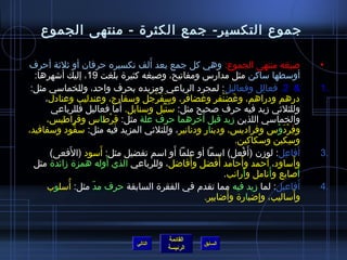 جموع التكسير- جمع الكثرة - منتهى الجموع 
• صيغه منتهى الجموع: وهي كل جمع بعد أَلف تكسيره حرفان أو ثيلثية أحرف 
أوسطها ساكن مثل مدارس ومفاتيح، وصيغه كثيرة بلغت 19 ، إليك أشاهرها: 
2. فعالِ ل وفعاليل: لمجرد الرباعي ومزيده بحرف واحد، وللخماسي مثل:  1. 
درهم ودراهم، وغَضَنْفر وغضافر، وسَفَرْجَل وسفارج، وعندليب وعنادل، 
وللثلثيي زميد فيه حرف صحيح مثل: سُ نْبُ ل وسنابل. أَما فعاليل فللرباعي 
والخماسي اللذين زميد قبل آخرهما حرف علة مثل: قِ رْطاس وقراطيس، 
وفِ رْدَوْس وفراديس، ودينار ودنانير، وللثلثيي المزيد فيه مثل: سفُّكود وسفافيد، 
وسِ كين وسكاكين. 
3 أَفاعِ ل: لوزمن )أَفْعل( اسما أو علما أَو اسم تفضيل مثل: أَسود )الفَعى( . 
وأَساود، أحمد وأَحامد أَفضل وأَفاضال، وللرباعي الذي أَوله همزة زمائدة مثل 
أَصابع وأَنامل وأَرانب. 
4 أَفاعيل: لما زميد فيه مما تقدم في الفقرة السابقة حرف مدّ  مثل: أُ سلوب . 
القائمة 
وأَساليب، وإِ ضابارة وأَضاابير. 
السابق الرئيسة 
التالي 
 
