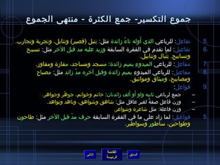 جموع التكسير- جمع الكثرة - منتهى الجموع 
5 تفاعِ ل: للرباعي الذي أَوله تاءُ  زمائدة مثل: تِ نبل )قصير( وتنابل، وتجرِ بة وتجارب. . 
6 تفاعِ يل: لما تقدم في الفقرة السابقة وزميد عليه مد قبل الخر مثل: تسبيح . 
القائمة 
السابق الرئيسة 
وتسابيح. تِ نْبال وتنابيل. 
7 مفاعِ ل: للرباعي المبدوءِ  بميم زمائدة: مسجد ومساجد، مفازمة ومفاوزم. . 
8 مفاعيل: للرباعي المبدوءِ  بميم زمائدة وقبل آخره مدّ  زمائد مثل: مصباح . 
ومصابيح، وميثاق ومواثييق. 
9 فواعِ ل: . 
– جمع لرباعي ثيانيه واو أَو أَلف زمائدتان: خاتم وخواتم، جوهّ ر وجواهر. 
– وزمن فاعل صفةً، لغير عاقل مثل: شااهق وشاواهق، وناهد ونواهد. 
– وزمن فاعلة: مثل شااعرة وشاواعر. 
5 فواعيل: لما زماد على ما في الفقرة السابقة حرف مدّ  قبل الخر مثل: طاحون . 
وطواحين، ساطور وسواطير. 
التالي 
 