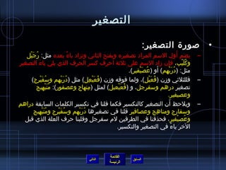 التصغير 
القائمة 
السابق الرئيسة 
• صورة التصغير: 
– يضم أَول السم المراد تصغيره ويفتح الثاني وتزاد ياءٌ بعده مثل: رُ جَيْل 
وكُ لَيْب، فإِ ن زماد السم على ثيلثية أحرف كسر الحرف الذي يلي ياءَ التصغير 
مثل: )دُ رَيْهِ م( أَو )عُ صَيْفير(. 
– فللثلثيي وزمن )فُ عَيْل(، ولما فوقه وزمن )فُ عَيْعِ ل( مثل )دُ رَيْهم وسُ فَيْرج( 
تصغير درهم وسفرجل، و )فُ عَيْعيل( لمثل )مِ نهاج وعصفور(: مُ نَيْهيج 
وعصيفير. 
– ويلحظ أَن التصغير كالتكسير فكما قلنا في تكسير الكلمات السابقة دراهم 
وسفارج ومناهِ ج وعصافير قلنا في تصغيرها دُ رَيْهم وسُ فَيْرج ومُ نَيْهيج 
وعُ صيْفير، فحذفنا في الطرفين لم سفرجل وقلبنا حرف العلة الذي قبل 
الخر ياءً، في التصغير والتكسير. 
التالي 
 