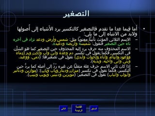 التصغير 
• أَما فيما عدا ما تقدم فالتصغير كالتكسير يرد الشَاياء إِ لى أُ صولها 
ولبدَّن من النتباه إلى ما يلي: 
– السم الثلثيي المؤنث تأْنيثا معنويا مثل: شامس وأَرض ودعد تزاد في آخره 
تاءُ  حين التصغير فنقول: شاُ مَيْسة وأُ رَيْضة ودعيْدة. 
– السم المحذوف منه حرف يرد إِ ليه المحذوف حين التصغير كما هو الشأْن 
في التكسير، فكما نقول في تكسير دم وعدة وابن وأَب وأُ خت ويد )دماءٌ 
ووعود وأَبناءٌ، وآباءٌ وأَخوات وأَيدي( نقول في تصغيرها: )دُ مَيّ ، ووُ عَيْد، 
وبُ نَيّ  وأُ بيّ  وأُ خَيّ ه، ويُ دَيَّنة(. 
– إِ ذا كان ثياني السم حرف علة منقلبا عن غيره رُ دَّن إلى أصله كما يردُّك حين 
التكسير، فكما نقول في تكسير )ميزان ودينار وباب وناب(: )موازمين ودنانير 
وأَبواب وأَنياب( نقول في التصغير: )مويْزين ودُ نَيْنير، وبُ وَيْب ونُ ييْب(. 
القائمة 
السابق الرئيسة 
التالي 
 